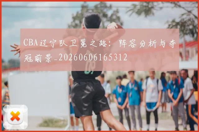 CBA辽宁队卫冕之路：阵容分析与夺冠前景_20260606165312