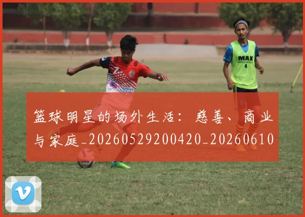 篮球明星的场外生活:慈善、商业与家庭_20260529200420_20260610001041