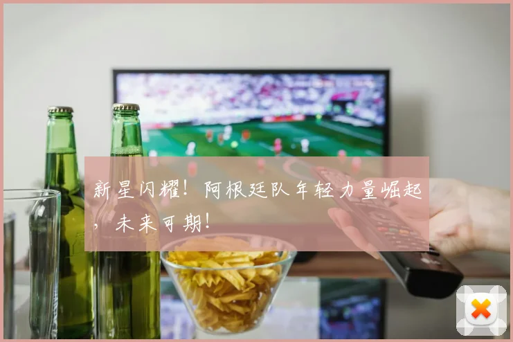 新星闪耀！阿根廷队年轻力量崛起，未来可期！