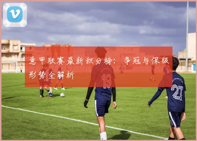 意甲联赛最新积分榜：争冠与保级形势全解析