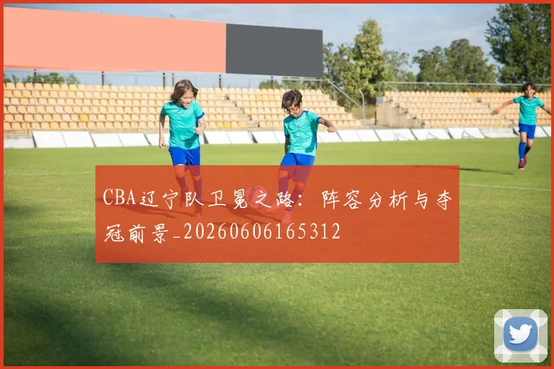 CBA辽宁队卫冕之路:阵容分析与夺冠前景_20260606165312
