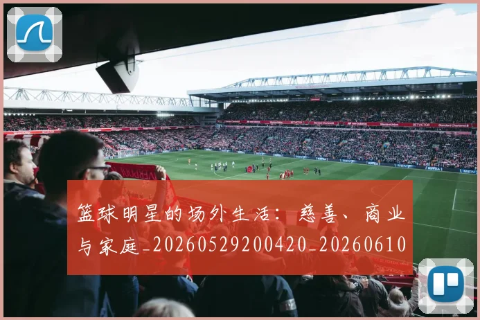 篮球明星的场外生活：慈善、商业与家庭_20260529200420_20260610001041